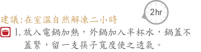 在室溫自然解凍二小時，放入電鍋加熱，外鍋加入半杯水，鍋蓋不
     蓋緊，留一支筷子寬度使之透氣。